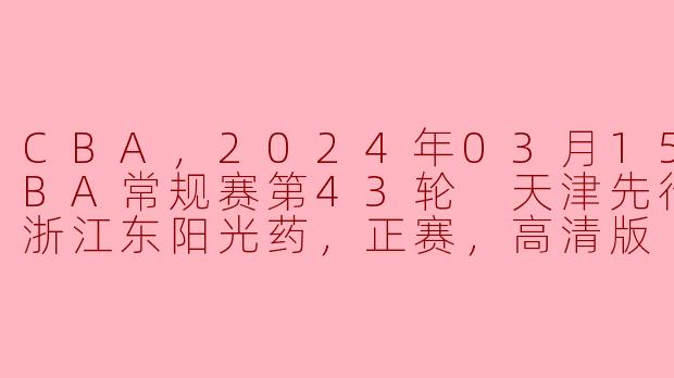 CBA，2024年03月15日 CBA常规赛第43轮 天津先行者vs浙江东阳光药，正赛，高清版